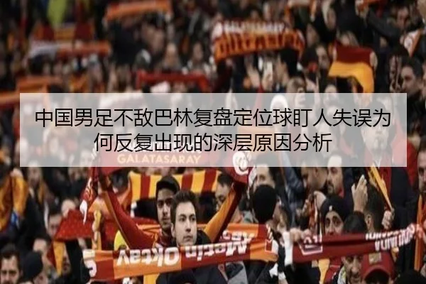 中国男足不敌巴林复盘定位球盯人失误为何反复出现的深层原因分析