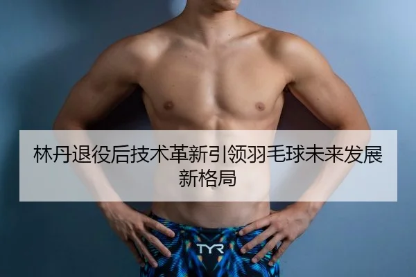 林丹退役后技术革新引领羽毛球未来发展新格局
