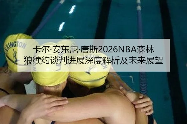 卡尔·安东尼·唐斯2026NBA森林狼续约谈判进展深度解析及未来展望